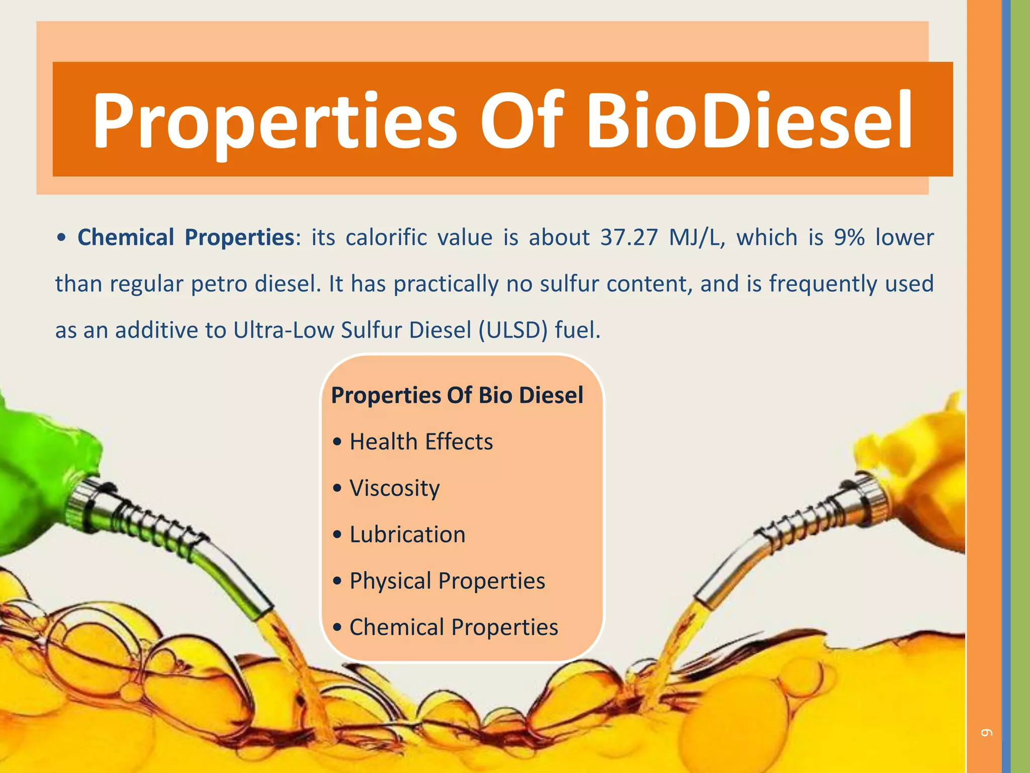 • Chemical Properties: its calorific value is about 37.27 MJ/L, which is 9% lower
than regular petro diesel. It has practically no sulfur content, and is frequently used
as an additive to Ultra-Low Sulfur Diesel (ULSD) fuel.
Properties Of BioDiesel
6
Properties Of Bio Diesel
• Health Effects
• Viscosity
• Lubrication
• Physical Properties
• Chemical Properties
 