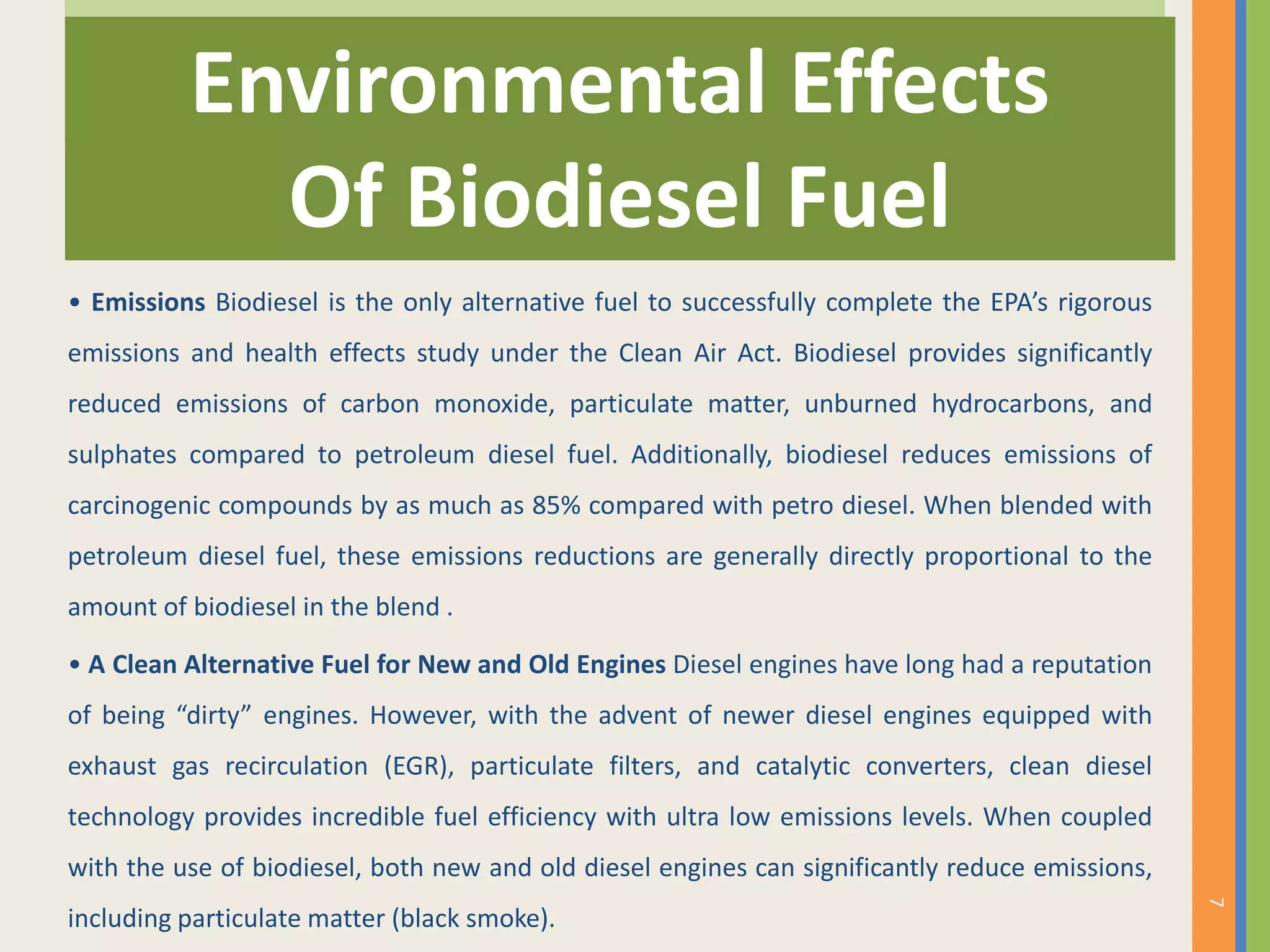 • Emissions Biodiesel is the only alternative fuel to successfully complete the EPA’s rigorous
emissions and health effects study under the Clean Air Act. Biodiesel provides significantly
reduced emissions of carbon monoxide, particulate matter, unburned hydrocarbons, and
sulphates compared to petroleum diesel fuel. Additionally, biodiesel reduces emissions of
carcinogenic compounds by as much as 85% compared with petro diesel. When blended with
petroleum diesel fuel, these emissions reductions are generally directly proportional to the
amount of biodiesel in the blend .
• A Clean Alternative Fuel for New and Old Engines Diesel engines have long had a reputation
of being “dirty” engines. However, with the advent of newer diesel engines equipped with
exhaust gas recirculation (EGR), particulate filters, and catalytic converters, clean diesel
technology provides incredible fuel efficiency with ultra low emissions levels. When coupled
with the use of biodiesel, both new and old diesel engines can significantly reduce emissions,
including particulate matter (black smoke).
Environmental Effects
Of Biodiesel Fuel
7
 