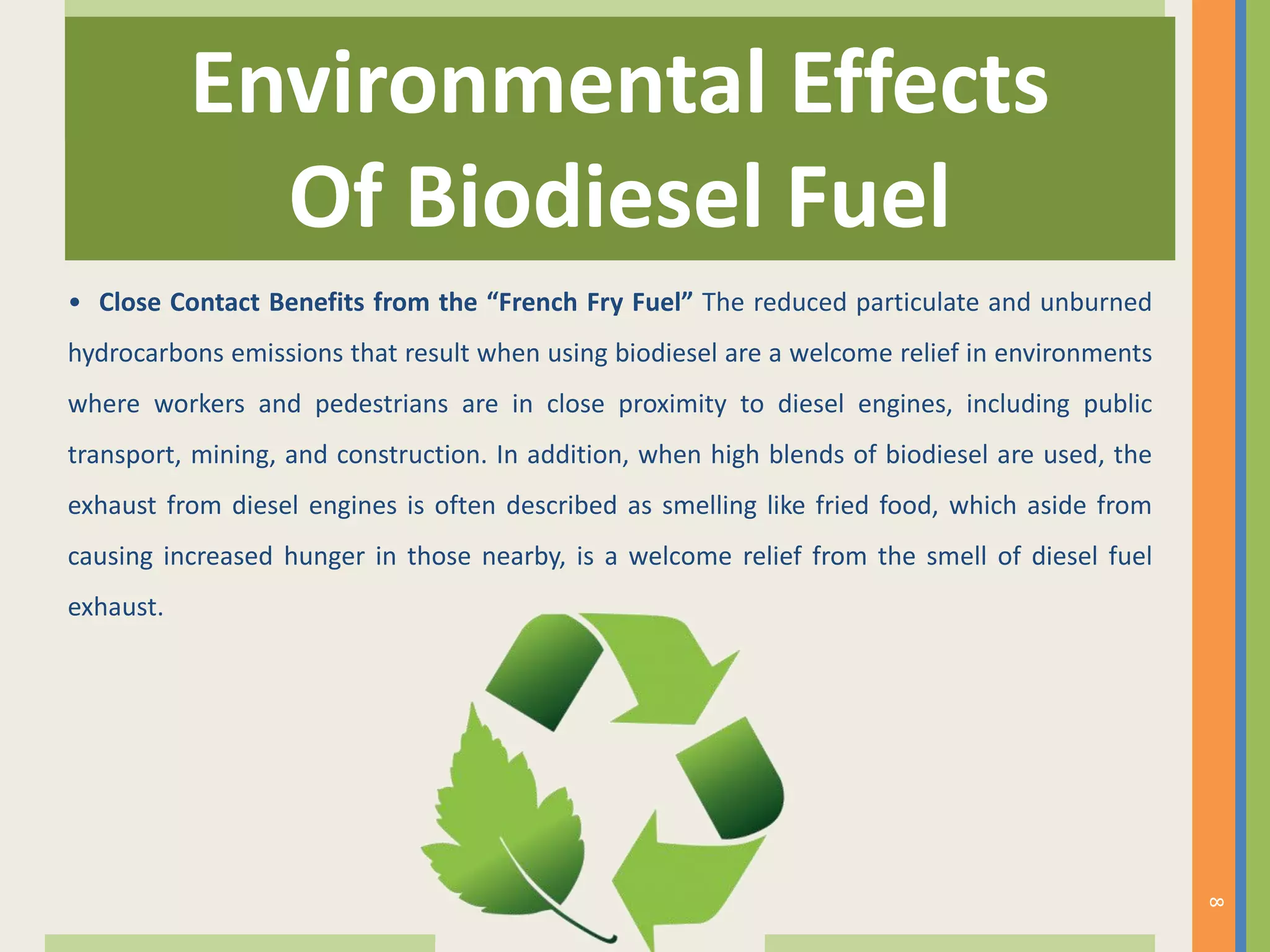 • Close Contact Benefits from the “French Fry Fuel” The reduced particulate and unburned
hydrocarbons emissions that result when using biodiesel are a welcome relief in environments
where workers and pedestrians are in close proximity to diesel engines, including public
transport, mining, and construction. In addition, when high blends of biodiesel are used, the
exhaust from diesel engines is often described as smelling like fried food, which aside from
causing increased hunger in those nearby, is a welcome relief from the smell of diesel fuel
exhaust.
Environmental Effects
Of Biodiesel Fuel
8
 