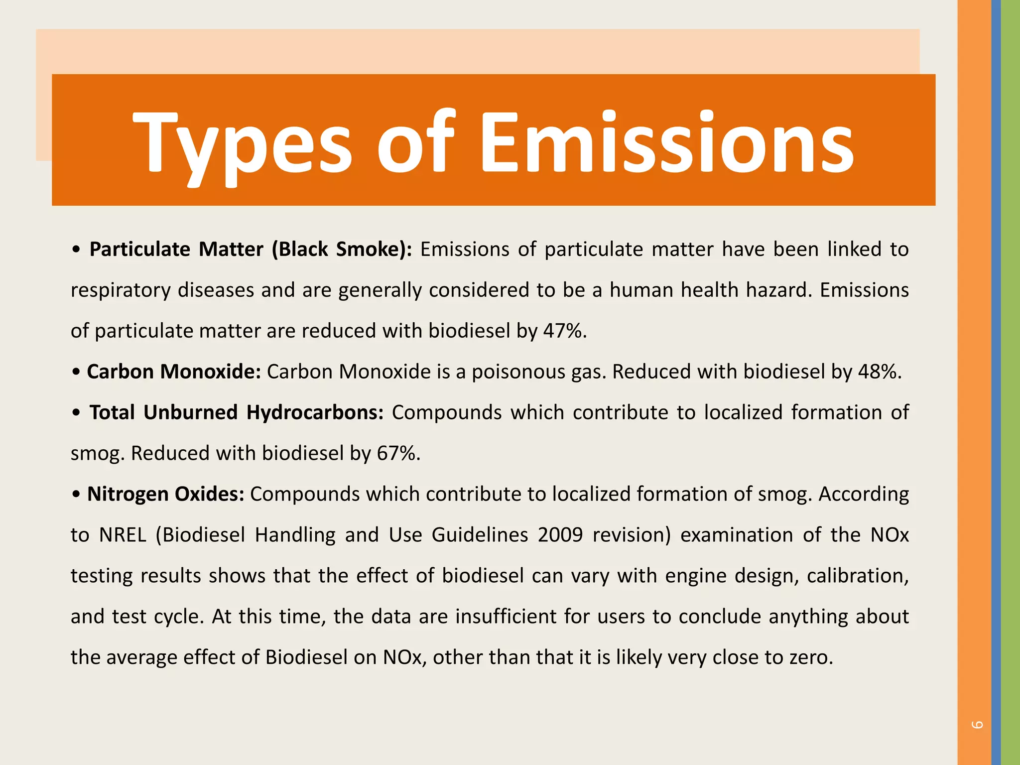 9
Types of Emissions
• Particulate Matter (Black Smoke): Emissions of particulate matter have been linked to
respiratory diseases and are generally considered to be a human health hazard. Emissions
of particulate matter are reduced with biodiesel by 47%.
• Carbon Monoxide: Carbon Monoxide is a poisonous gas. Reduced with biodiesel by 48%.
• Total Unburned Hydrocarbons: Compounds which contribute to localized formation of
smog. Reduced with biodiesel by 67%.
• Nitrogen Oxides: Compounds which contribute to localized formation of smog. According
to NREL (Biodiesel Handling and Use Guidelines 2009 revision) examination of the NOx
testing results shows that the effect of biodiesel can vary with engine design, calibration,
and test cycle. At this time, the data are insufficient for users to conclude anything about
the average effect of Biodiesel on NOx, other than that it is likely very close to zero.
 
