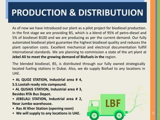 23
PRODUCTION & DISTRIBUTUION
As of now we have introduced our plant as a pilot project for biodiesel production.
In the first stage we are providing B5, which is a blend of 95% of petro-diesel and
5% of biodiesel B100 and we are producing as per the current demand. Our fully
automated biodiesel plant guarantee the highest biodiesel quality and reduces the
plant operation costs. Excellent mechanical and electrical documentation fulfill
international standards. We are planning to commission a state of the art plant at
Jebel Ali to meet the growing demand of Biofuels in the region.
• AL QUOZ STATION, Industrial area # 4,
S.S.Lootah ready mix compound.
• AL QUSAIS STATION, Industrial area # 3,
Besides RTA Bus Depot.
• JEBELALI STATION, Industrial area # 2,
Near Jumbo warehouse.
• Ras Al Khor Station (opening soon)
• We will supply to any locations in UAE.
The blended biodiesel, B5, is distributed through our fully owned strategically
located fueling stations in Dubai. Also, we do supply Biofuel to any locations in
UAE.
 