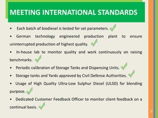 25
MEETING INTERNATIONAL STANDARDS
• Each batch of biodiesel is tested for set parameters.
• German technology engineered production plant to ensure
uninterrupted production of highest quality.
• In-house lab to monitor quality and work continuously on raising
benchmarks.
• Periodic calibration of Storage Tanks and Dispensing Units.
• Storage tanks and Yards approved by Civil Defense Authorities.
• Usage of High Quality Ultra-Low Sulphur Diesel (ULSD) for blending
purpose.
• Dedicated Customer Feedback Officer to monitor client feedback on a
continual basis.
 