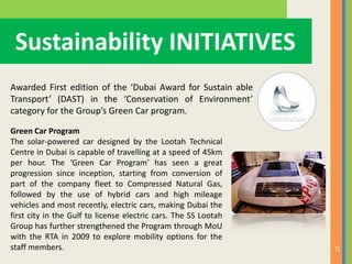 27
Sustainability INITIATIVES
Awarded First edition of the ‘Dubai Award for Sustain able
Transport’ (DAST) in the ‘Conservation of Environment’
category for the Group’s Green Car program.
Green Car Program
The solar-powered car designed by the Lootah Technical
Centre in Dubai is capable of travelling at a speed of 45km
per hour. The ‘Green Car Program’ has seen a great
progression since inception, starting from conversion of
part of the company fleet to Compressed Natural Gas,
followed by the use of hybrid cars and high mileage
vehicles and most recently, electric cars, making Dubai the
first city in the Gulf to license electric cars. The SS Lootah
Group has further strengthened the Program through MoU
with the RTA in 2009 to explore mobility options for the
staff members.
 