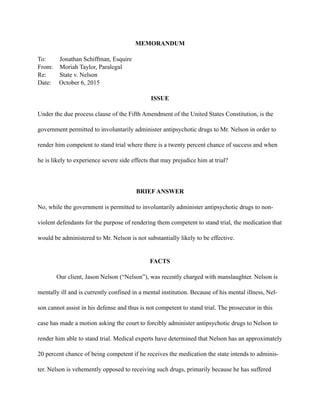 MEMORANDUM
To: Jonathan Schiffman, Esquire
From: Moriah Taylor, Paralegal
Re: State v. Nelson
Date: October 6, 2015
ISSUE
Under the due process clause of the Fifth Amendment of the United States Constitution, is the
government permitted to involuntarily administer antipsychotic drugs to Mr. Nelson in order to
render him competent to stand trial where there is a twenty percent chance of success and when
he is likely to experience severe side effects that may prejudice him at trial?
BRIEF ANSWER
No, while the government is permitted to involuntarily administer antipsychotic drugs to non-
violent defendants for the purpose of rendering them competent to stand trial, the medication that
would be administered to Mr. Nelson is not substantially likely to be effective.
FACTS
Our client, Jason Nelson (“Nelson”), was recently charged with manslaughter. Nelson is
mentally ill and is currently confined in a mental institution. Because of his mental illness, Nel-
son cannot assist in his defense and thus is not competent to stand trial. The prosecutor in this
case has made a motion asking the court to forcibly administer antipsychotic drugs to Nelson to
render him able to stand trial. Medical experts have determined that Nelson has an approximately
20 percent chance of being competent if he receives the medication the state intends to adminis-
ter. Nelson is vehemently opposed to receiving such drugs, primarily because he has suffered
 