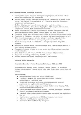 Role: Corporate Business Partner (HR Generalist)
 Framing out the required manpower planning and budgeting along with the Head - HR for
various vertical based upon their budget for FY.
 Drive HR strategy to source manpower within pre-decided compensation via various sources
such as Portal, Campus, Employee Referral, IJP, Professional Networking, Consultants,
Advertisement and Poaching etc.
 Draft the HR policies and ensure its effective promotion and implementation.
 Design the Organizational Chart, Career Mapping Flow, Job Description, Job Evaluation,
Compensation Structure, KRAs, Compensation Broadband
 Identify the prospective successors (High potential) of all middle management cadre and
design their succession plan to develop the future leaders from within the system.
 Prepare the Training Need Identification report and find out the most optimum delivery model
 Responsible for Engagement Interventions to make the organization as a best place to work.
 Drive the employee engagement activities to keep the employees engaged with the
organization and boost the retention level especially campus recruitment cadre.
 Payroll Processing through SAP HR Module i.e Managing inputs From Hiring till the
separation.
 Managing the employee welfare calendar both for the officer & worker category & ensure its
timely execution across all locations.
 Preparation of induction schedule for the new recruits (lateral & campus) and ensure their
smooth on boarding
 Drive HR dashboard, HR analysis, HR MIS, Trend reports and HR presentations.
 Responsible for handling and developing the HRIS system.
 Motivate and retain the valuable asset through various R&R strategies
Company: Radico Khaitan Ltd.
Designation: Executive - Human Resources Period: June 2006 - Jan 2008
Radico Khaitan Ltd., formerly Rampur Distillery & Chemical Company Ltd., is an Indian
company that manufactures industrial alcohol, Indian Made Foreign Liquor, country liquor and
fertilizers.
Role: Generalist:
 Responsible for Induction of new recruits in the business
 Designing & Delivering soft skills modules like Motivation/ Leadership,
Communication & Presentation skills.
 Arranging & Coordinating with Premier Institutes for their open enrolment
programmes as a way forward to talent Management.
 Training needs analysis, using various methods like Competency Mapping, PMS,
Interaction with departmental heads etc.
 Subsequently Finalization of training programs (Technical, Behavioural & leadership
trainings) and creation of annual training calendar.
 Evaluation of training effectiveness at different levels like reaction level, performance
level etc.
 Implementation & Maintenance of HRIS Data in a phased wise manner.
 Adherence to ISO Guidelines applicable for HR
 Compilation of relevant MIS for Top Management
 