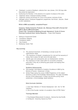 Developed a system of feedback collection from new Joinees, 30 & 100 days after
they joined the organization
 Conducting Exit Interview in the presence of a superior & analysis of the same
 Organized various employee bonding activities
 Organized campus recruitments for some of the premier institutes of India
 Managed various Employee Engagement programmes like Cricket , Quizzes , Diwali
& other celebrations
While in MBA successfully completed Project
Company: Godrej Consumer Products Ltd., Malanpur Plant, (M.P.) Period: Oct'
2005 to March 2006 {6.5months}
Project Title: 'Competency Mapping through Assessment Center & Career
Planning' Functional Area: Human Resource : Project Brief Stepwise
 Setting an Assessment Center
 Competency Mapping
 Competency Matrix
 Gap Analysis
 Developing Career Path
Key Learning:
 The practical know-how's of translating a concept as per the
organizational needs.
 The importance of relevant competencies for a job and the necessity of
having them to place the right man at the right place.
 Identify gaps and subsequently plan out developmental activities.
 The importance of clear career paths for successful companies,
particularly if they rely on attracting good people and keeping them
working hard.
Academic Achievements:
 Was awarded Gold Medal for Academic Excellence in MBA by the
Ministry of Tourism, Government of India.
 Written Paper during the course of MBA Programme on the subject
'Dynamics of HR in the Knowledge Based Industry' The paper elucidates
the role of HR Professionals in todays and the forth-coming future
environment of the knowledge based workforce
Extra Curricular Activities
1. Core Team Member of ' Women Development Cell - DU ' & ' MH
Vatavaran '
2. One of the Founder member of a academic Club of IITTM 'Disha '
Trainings Attended
1. Psychological Measurement & analysis - Seminar By Asia Paciffic
2. Go Beyond - Grooming Session by FICCI
 