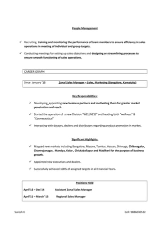 People Management
 Recruiting, training and monitoring the performance of team members to ensure efficiency in sales
operations in meeting of individual and group targets.
 Conducting meetings for setting up sales objectives and designing or streamlining processes to
ensure smooth functioning of sales operations.
CAREER GRAPH
Since January ’15 Zonal Sales Manager – Sales, Marketing (Bangalore, Karnataka)
Key Responsibilities:
 Developing, appointing new business partners and motivating them for greater market
penetration and reach.
 Started the operation of a new Division “WELLNESS” and heading both “wellness” &
“Cosmeceutical”
 Interacting with doctors, dealers and distributors regarding product promotion in market.
Significant Highlights:
 Mapped new markets including Bangalore, Mysore, Tumkur, Hassan, Shimoga, Chikmagalur,
Chamrajanagar, Mandya, Kolar , Chickaballapur and Madikeri for the purpose of business
growth.
 Appointed new executives and dealers.
 Successfully achieved 100% of assigned targets in all Financial Years.
Positions Held
April’13 – Dec’14 Assistant Zonal Sales Manager
April’11 – March’ 13 Regional Sales Manager
Suresh K Cell: 9886030532
 
