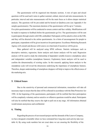 11
The questionnaire will be organized into thematic sections. A mix of open and closed
questions will be used and it aims to gather nominal, ordinal, interval and ratio measurements. In
particular, interval and ratio measurements will be the main focus as it allows deeper statistical
analysis. The questions will be pre-coded and be hosted on Qualtrics.com (see Appendix 6 for
sample questionnaire). The maximum duration of the questionnaire will be up to 7 minutes.
Five pilot questionnaires will be conducted to ensure context and face validity. Modifications will
be made in response to feedback before the questionnaire go live. The questionnaires will be sent
to participants through emails with URL-embedded. Participants will be asked to click on the URL
and they will be directed to the online questionnaire. As a form of encouragement for people to
participate, respondents will be given incentives for participation. Excellence Marketing Research
Agency will consult and discuss with Lenovo on what kind of incentives will be given.
Data gathered will be analyzed using SPSS software. Statistic techniques such as
descriptive statistics, regression, factor analysis and cluster analysis will be used. Regression
analysis will be used to study the relationship of dependent variable (Lenovo smartphone sales)
and independent variables (smartphone features). Exploratory factor analysis will be used to
confirm the dimensionality of existing scales. In this research, applying factor analysis to the
smartphone scale will reveal the dimensions underlying the importance of smartphone features.
Therefore, deeper understanding of smartphone shoppers will help to improve the effectiveness of
the marketing-mix.
5. Ethical Issues
Due to the sensitivity of personal and commercial information, researchers will take all
necessary steps to ensure that the data will be collected in accordance with the Data Protection Act
1998. At the beginning of the questionnaire, participants will be notified that their participation
will be completely voluntary and no sensitive or offensive questions would be asked. Participants
will also be notified that they reserve the right to pull out at any stage. All information obtained
would remain anonymous and confidential.
6. Timing
Regarding the process of our research project and the demands of the Lenovo Company,
we have designed a timetable where we have estimated how long does each activity take (see
table 4). By using week numbers but not exact dates we are ensuring the flexibility of the
 