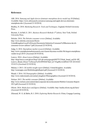 14
References
ABI. 2014. Samsung and Apple devices dominate smartphone device model top 20 [Online].
Available: https://www.abiresearch.com/press/samsung-and-apple-devices-dominate-
smartphone-devi [Accessed 21/10/2014].
Bradley, N. 2010. Marketing Research: Tools and Techniques, England, Oxford University
Press.
Bryman, A. & Bell, E. 2011. Business Research Methods 3rd
edition, New York, Oxford
University Press.
Deloitte. 2014. The Deloitte consumer review [Online]. Available:
http://www.deloitte.com/assets/Dcom-
UnitedKingdom/Local%20Assets/Documents/Industries/Consumer%20Business/uk-cb-
consumer-review-edition-7.pdf [Accessed 22/10/2014].
Judge, S. 2014. Smartphone market research [Online]. Available:
http://www.smartphonemarketresearch.com/xiaomi-becomes-worlds-5th-largest-smartphone-
vendor-in-q2-2014/ [Accessed 20/10/2014].
Lenovo. 2014. About Lenovo [Online]. Available:
http://shop.lenovo.com/gb/en/shop/?cid=gb:sem|se|google|845751236|uk_brand_en|UK+IIP_
Lenovo_Brand_Direct+%28exact%29|109958447&ef_id=VEg6RwAABNrrCT2F:20141022
231415:s [Accessed 22/10/2014].
Malone, I. 2013. UK mobile insight report [Online]. United Kingdom. Available:
http://weareapps.com/MobileInsightsReport.pdf [Accessed 21/10/2014].
Mundi, I. 2014. UK Demographics [Online]. Available:
http://www.indexmundi.com/united_kingdom/#Demographics [Accessed 22/10/2014].
Nielsen. 2013. The mobile consumer [Online]. Available:
http://www.nielsen.com/content/dam/corporate/uk/en/documents/Mobile-Consumer-Report-
2013.pdf [Accessed 22/10/2014].
Ofcom. 2014. Media facts and figures [Online]. Available: http://media.ofcom.org.uk/facts/
[Accessed 20/10/2014].
Zikmund, W. G. & Babin, B. J. 2010. Exploring Market Research, China, Cengage Learning.
 