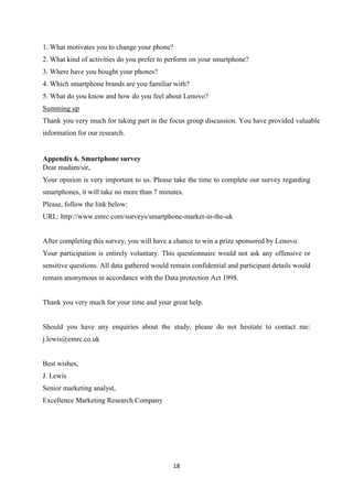 18
1. What motivates you to change your phone?
2. What kind of activities do you prefer to perform on your smartphone?
3. Where have you bought your phones?
4. Which smartphone brands are you familiar with?
5. What do you know and how do you feel about Lenovo?
Summing up
Thank you very much for taking part in the focus group discussion. You have provided valuable
information for our research.
Appendix 6. Smartphone survey
Dear madam/sir,
Your opinion is very important to us. Please take the time to complete our survey regarding
smartphones, it will take no more than 7 minutes.
Please, follow the link below:
URL: http://www.emrc.com/surveys/smartphone-market-in-the-uk
After completing this survey, you will have a chance to win a prize sponsored by Lenovo.
Your participation is entirely voluntary. This questionnaire would not ask any offensive or
sensitive questions. All data gathered would remain confidential and participant details would
remain anonymous in accordance with the Data protection Act 1998.
Thank you very much for your time and your great help.
Should you have any enquiries about the study, please do not hesitate to contact me:
j.lewis@emrc.co.uk
Best wishes,
J. Lewis
Senior marketing analyst,
Excellence Marketing Research Company
 