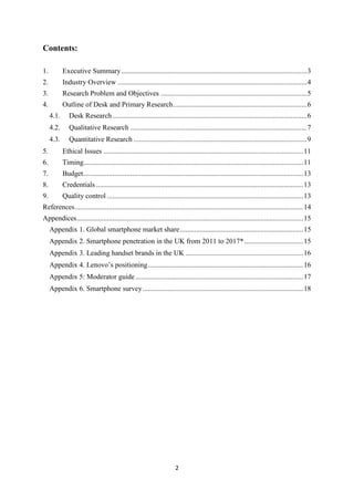 2
Contents:
1. Executive Summary........................................................................................................3
2. Industry Overview ..........................................................................................................4
3. Research Problem and Objectives ..................................................................................5
4. Outline of Desk and Primary Research...........................................................................6
4.1. Desk Research.............................................................................................................6
4.2. Qualitative Research ...................................................................................................7
4.3. Quantitative Research .................................................................................................9
5. Ethical Issues ................................................................................................................11
6. Timing...........................................................................................................................11
7. Budget...........................................................................................................................13
8. Credentials ....................................................................................................................13
9. Quality control ..............................................................................................................13
References................................................................................................................................14
Appendices...............................................................................................................................15
Appendix 1. Global smartphone market share.....................................................................15
Appendix 2. Smartphone penetration in the UK from 2011 to 2017*.................................15
Appendix 3. Leading handset brands in the UK ..................................................................16
Appendix 4. Lenovo’s positioning.......................................................................................16
Appendix 5: Moderator guide ..............................................................................................17
Appendix 6. Smartphone survey..........................................................................................18
 