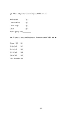 20
Q3. Where did you buy your smartphone? Tick one box
Retail stores  (1)
Carrier retailer  (2)
Online shops  (3)
Others  (4)
Please specify here__________
Q4. What price are you willing to pay for a smartphone? Tick one box
Below £100  (1)
£100-£160  (2)
£161-£220  (3)
£221-£300  (4)
£301-£500  (5)
£501 and more (6)
 