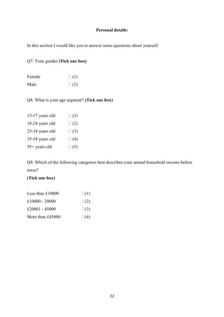 22
Personal details:
In this section I would like you to answer some questions about yourself
Q7. Your gender (Tick one box)
Female
Male
Q8. What is your age segment? (Tick one box)
13-17 years old
18-24 years old
25-34 years old
35-54 years old
55+ years old
Q9. Which of the following categories best describes your annual household income before
taxes?
(Tick one box)
Less than £10000
£10000 - 20000
£20001 - 45000
More than £45000
 