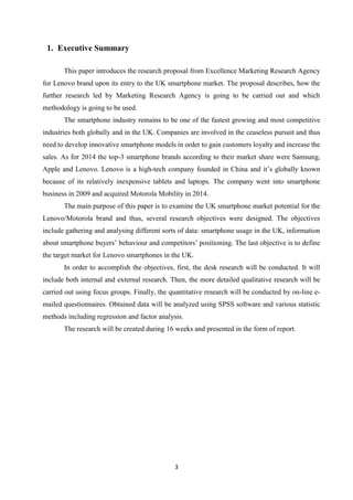 3
1. Executive Summary
This paper introduces the research proposal from Excellence Marketing Research Agency
for Lenovo brand upon its entry to the UK smartphone market. The proposal describes, how the
further research led by Marketing Research Agency is going to be carried out and which
methodology is going to be used.
The smartphone industry remains to be one of the fastest growing and most competitive
industries both globally and in the UK. Companies are involved in the ceaseless pursuit and thus
need to develop innovative smartphone models in order to gain customers loyalty and increase the
sales. As for 2014 the top-3 smartphone brands according to their market share were Samsung,
Apple and Lenovo. Lenovo is a high-tech company founded in China and it’s globally known
because of its relatively inexpensive tablets and laptops. The company went into smartphone
business in 2009 and acquired Motorola Mobility in 2014.
The main purpose of this paper is to examine the UK smartphone market potential for the
Lenovo/Motorola brand and thus, several research objectives were designed. The objectives
include gathering and analysing different sorts of data: smartphone usage in the UK, information
about smartphone buyers’ behaviour and competitors’ positioning. The last objective is to define
the target market for Lenovo smartphones in the UK.
In order to accomplish the objectives, first, the desk research will be conducted. It will
include both internal and external research. Then, the more detailed qualitative research will be
carried out using focus groups. Finally, the quantitative research will be conducted by on-line e-
mailed questionnaires. Obtained data will be analyzed using SPSS software and various statistic
methods including regression and factor analysis.
The research will be created during 16 weeks and presented in the form of report.
 