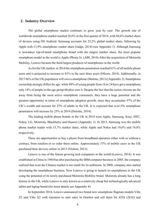 4
2. Industry Overview
The global smartphone market continues to grow year by year. The growth rate of
worldwide smartphone market reached 28,6% in the first quarter of 2014, with 84,6% market share
of devices using OS Android. Samsung accounts for 25,2% global market share, following by
Apple with 11,9% smartphone vendor share (Judge, 2014) (see Appendix 1). Although Samsung
is nowadays top-of-mind smartphone brand with the largest market share, the most popular
smartphone model in the world is Apple iPhone 5s. (ABI, 2014) After the acquisition of Motorola
Mobility, Lenovo became the third largest producer of smartphones in the world.
As for the UK market, in 2014 the smartphone penetration reached 61% of all mobile phone
users and is projected to increase to 81% in the next three years (Ofcom, 2014). Additionally, in
2017 66% of the UK population will own a smartphone (Malone, 2013) (Appendix 2). Smartphone
ownership strongly differs by age: while 88% of young people from 16 to 24 have got a smartphone,
only 14% of people in the age group 60-plus own it. Despite the fact that the senior citizens are far
away from being the most active smartphone consumers, they have a huge potential and the
greatest opportunity in terms of smartphone adoption growth, since they accumulate 57% of the
UK’s wealth and account for 25% of adults in the UK. It is expected that over-55s smartphone
penetration will increase by 25% in 2014 (Deloitte, 2014).
The leading mobile phone brands in the UK in 2014 were Apple, Samsung, Sony, HTC,
Nokia, LG, Motorola, Blackberry and Huawei (Appendix 3). In 2013, Samsung was the mobile
phone market leader with 33,7% market share, while Apple and Nokia had 19,6% and 14,8%
respectively.
There are opportunities to buy a phone from broadband operators either with or without a
contract, from retailers or to order them online. Approximately 37% of mobile users in the UK
purchased their devices online in 2013 (Nielsen, 2013).
Lenovo is one of the fastest growing tech companies in the world (Lenovo, 2014). It was
established in China in 1984 but after purchasing the IBM computer business in 2005, the company
realized that even the Chinese market is too small for its ambitions. In 2009, company also started
developing the smartphone business. Now Lenovo is going to launch its smartphones in the UK
using the potential of its newly purchased Motorola Mobility brand. Motorola already has a long
history in the UK, while Lenovo is only known as a relatively cheap but technologically advanced
tablet and laptop brand (for more details see Appendix 4).
In September 2014, Lenovo announced two brand new smartphone flagman models Vibe
Z2 and Vibe X2 with intention to start sales in October and sell them for 425$ (263£) and
 
