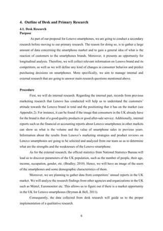 6
4. Outline of Desk and Primary Research
4.1. Desk Research
Purpose
As part of our proposal for Lenovo smartphones, we are going to conduct a secondary
research before moving to our primary research. The reason for doing so, is to gather a large
amount of data concerning the smartphone market and to gain a general idea of what is the
reaction of customers to the smartphones brands. Moreover, it presents an opportunity for
longitudinal analysis. Therefore, we will collect relevant information on Lenovo brand and its
competitors, as well as we will define any kind of changes in consumer behavior and predict
purchasing decisions on smartphones. More specifically, we aim to manage internal and
external research that are going to answer main research questions mentioned above.
Procedure
First, we will do internal research. Regarding the internal part, records from previous
marketing research that Lenovo has conducted will help us to understand the customers’
attitude towards the Lenovo brand in total and the positioning that it has on the market (see
Appendix 2). For instance, it can be found if the image that consumers in the UK already have
for the brand is that of a good quality products or good after-sale service. Additionally, internal
reports such us the financial or accounting reports about Lenovo smartphones in other markets
can show us what is the volume and the value of smartphone sales in previous years.
Information about the results from Lenovo’s marketing strategies and product reviews on
Lenovo smartphones are going to be selected and analyzed from our team so as to determine
what are the strengths and the weaknesses of the Lenovo smartphone.
As for the external research, the official statistics from National Statistics Bureau will
lead us to discover parameters of the UK population, such as the number of people, their age,
income, occupation, gender, etc. (Bradley, 2010). Hence, we will have an image of the users
of the smartphones and some demographic characteristics of them.
Moreover, we are planning to gather data from competitors’ annual reports in the UK
market. We will analyze the research findings from other agencies and organizations in the UK
such as Mintel, Euromonitor etc. This allows us to figure out if there is a market opportunity
in the UK for Lenovo smartphones (Bryman & Bell, 2011).
Consequently, the data collected from desk research will guide us to the proper
implementation of a qualitative research.
 