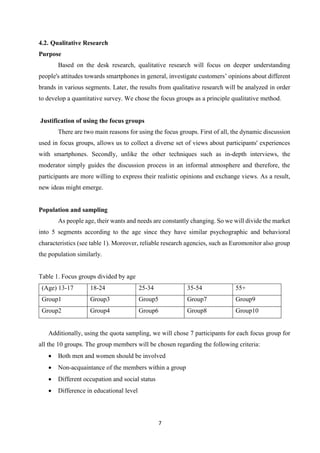 7
4.2. Qualitative Research
Purpose
Based on the desk research, qualitative research will focus on deeper understanding
people's attitudes towards smartphones in general, investigate customers’ opinions about different
brands in various segments. Later, the results from qualitative research will be analyzed in order
to develop a quantitative survey. We chose the focus groups as a principle qualitative method.
Justification of using the focus groups
There are two main reasons for using the focus groups. First of all, the dynamic discussion
used in focus groups, allows us to collect a diverse set of views about participants' experiences
with smartphones. Secondly, unlike the other techniques such as in-depth interviews, the
moderator simply guides the discussion process in an informal atmosphere and therefore, the
participants are more willing to express their realistic opinions and exchange views. As a result,
new ideas might emerge.
Population and sampling
As people age, their wants and needs are constantly changing. So we will divide the market
into 5 segments according to the age since they have similar psychographic and behavioral
characteristics (see table 1). Moreover, reliable research agencies, such as Euromonitor also group
the population similarly.
Table 1. Focus groups divided by age
(Age) 13-17 18-24 25-34 35-54 55+
Group1 Group3 Group5 Group7 Group9
Group2 Group4 Group6 Group8 Group10
Additionally, using the quota sampling, we will chose 7 participants for each focus group for
all the 10 groups. The group members will be chosen regarding the following criteria:
 Both men and women should be involved
 Non-acquaintance of the members within a group
 Different occupation and social status
 Difference in educational level
 