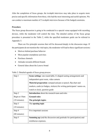 8
After the completion of focus groups, the in-depth interviews may take place to acquire more
precise and specific information from those, who had the most interesting and useful opinions. We
can conduct a maximum number of 5 in-depth interviews because of the budged constrains.
Procedure
The focus group discussion is going to be conducted in a special venue equipped with recording
devices, while the moderator will control the time. The detailed outline of the focus group
procedure is presented in the Table 2, while the specified moderator guide can be referred in
Appendix 5.
There are five principle sessions that will be discussed deeply in the discussion stage. If
the participants do not mention the vital topics, the moderator will lead to these significant sessions:
 Motives behind purchase behavior
 Most popular smartphone activities
 Purchase channels
 Attitudes towards different brands
 General ideas about the Lenovo brand
Table 2. Detailed agenda of focus group process
Step 1 Scene settings: one round table, U-shaped seating arrangements and
independent quiet room, video camera
Material preparation: notepad and pen or pencil, flip chart and
markers, cards (or badges, stickers) for writing participants’ names on,
watch or clock, question guide
Step 2
Begin at 10am
(10 minutes)
 Introduction about the research team and roles
 Ground rules
 The principle topics
Step 3
(10 minutes)
The opening topic
Step 4
(80 minutes)
Five important sessions
Step 5 Summing up (end the discussion and gratitude for participation) and
reimburses expenses.
 