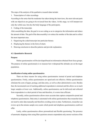 9
The steps of the analysis of the qualitative research data include:
1. Transcription of video recordings
According to the notes that the moderator has taken during the interviews, the most relevant parts
with our objectives are going to be reviewed from the videos. At this stage, we will interpret not
only the verbal cues, but also the body language of the participants.
2. Coding of the transcripts
After assembling the data, the goal is to use coding so as to categorize the information and reduce
the amount of data. The goal of the data assembly is to reduce the number of the data and to collect
the most important ones.
3. Organizing the coded transcript into particular themes
4. Displaying the themes in the form of charts
5. Drawing conclusion to describe patterns and provide explanation.
4.3. Quantitative Research
Purpose
Online questionnaires will be developed based on information obtained from focus groups.
The purpose of online questionnaire is to measure how widespread the attitudes are on the target
population.
Justification of using online questionnaires
There are three reasons for using online questionnaires instead of postal and telephone
questionnaires. Firstly, online questionnaires are speed and cost effective. Online questionnaires
eliminate the costs of paper, postage, and data entry, as well as other administrative costs. Besides
that, the incremental cost of reaching additional respondents is minimal and this allows us to reach
larger samples at lower cost. Additionally, online questionnaires can be delivered and collected
from respondents in a short period of time and therefore, it is more time efficient.
Secondly, online questionnaires allows more accurate data capture compared to postal and
telephone questionnaires. Data entry is automated with online questionnaires thus researcher does
not need to enter data manually and therefore avoiding errors in data. Furthermore, researcher can
review up-to-the-minute sample size counts which postal and telephone questionnaires could not
offer.
Lastly, online questionnaires allows personalized and flexible questioning. The presence
of automatic skipping when using filter questions ensures respondents only answer sections of the
 