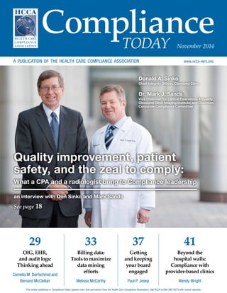 Compliance 
TODAY November 2014 
a publication of the health care compliance association www.hcca-info.org 
Quality improvement, patient 
safety, and the zeal to comply: 
What a CPA and a radiologist bring to Compliance leadership 
29 
OIG, EHR, 
and audit logs: 
Thinking ahead 
Cornelia M. Dorfschmid and 
Bernard McClellan 
33 
Billing data: 
Tools to maximize 
data mining 
efforts 
Melissa McCarthy 
41 
Beyond the 
hospital walls: 
Compliance with 
provider-based clinics 
Wendy Wright 
37 
Getting 
and keeping 
your board 
engaged 
Paul P. Jesep 
an interview with Don Sinko and Mark Sands 
See page 18 
Donald A. Sinko 
Chief Integrity Officer, Cleveland Clinic 
Dr. Mark J. Sands 
Vice Chairman for Clinical Operations & Quality, 
Cleveland Clinic Imaging Institute; and Chairman, 
Corporate Compliance Committee 
This article, published in Compliance Today, appears here with permission from the Health Care Compliance Association. Call HCCA at 888-580-8373 with reprint requests. 
 