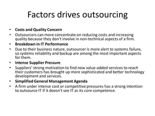 Factors drives outsourcing
• Costs and Quality Concern
• Outsourcers can more concentrate on reducing costs and increasing
quality because they don’t involve in non-technical aspects of a firm.
• Breakdown in IT Performance
• Due to their business nature, outsourcer is more alert to systems failure,
so systems reliability and backup are among the most important aspects
for them.
• Intense Supplier Pressure
• Suppliers’ strong motivation to find new value-added services to reach
their customers has brought up more sophisticated and better technology
development and services.
• Simplified General Management Agenda
• A firm under intense cost or competitive pressures has a strong intention
to outsource IT if it doesn’t see IT as its core competence.
 