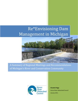    
 
Elizabeth Riggs 
Huron River Watershed Council 
January 2011 
Re*Envisioning Dam 
Management in Michigan 
A Summary of Regional Meetings and Recommendations 
of Michigan’s River and Conservation Community 
 