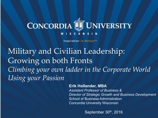 Military and Civilian Leadership:
Growing on both Fronts
Climbing your own ladder in the Corporate World
Using your Passion
Erik Hollander, MBA
Assistant Professor of Business &
Director of Strategic Growth and Business Development
School of Business Administration
Concordia University Wisconsin
September 30th, 2016
 