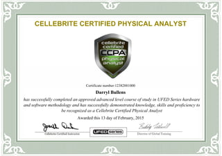CELLEBRITE CERTIFIED PHYSICAL ANALYST
Certificate number:12382881000
Darryl Bullens
has successfully completed an approved advanced level course of study in UFED Series hardware
and software methodology and has successfully demonstrated knowledge, skills and proficiency to
be recognized as a Cellebrite Certified Physical Analyst
Awarded this 13 day of February, 2015
Powered by TCPDF (www.tcpdf.org)
 