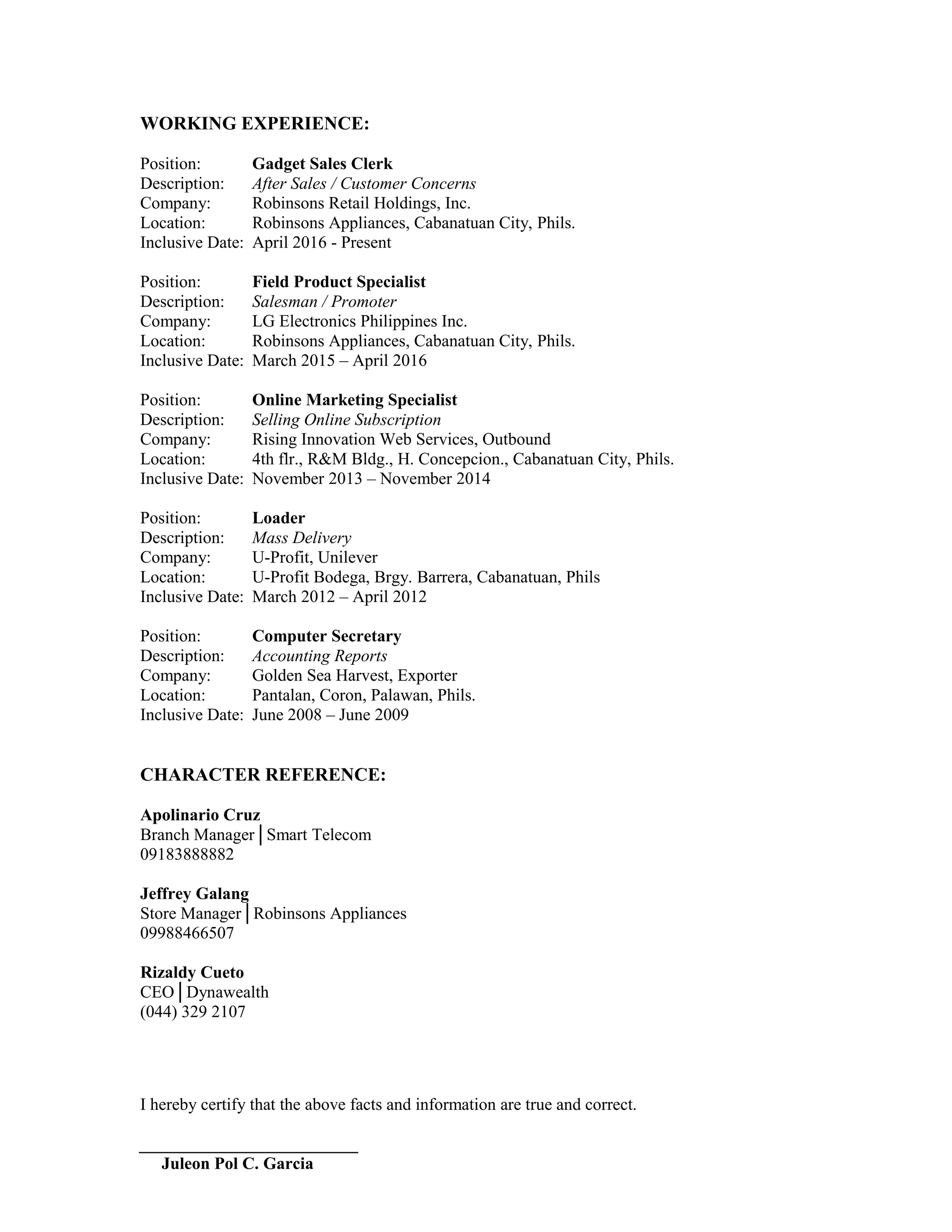 WORKING EXPERIENCE:
Position: Gadget Sales Clerk
Description: After Sales / Customer Concerns
Company: Robinsons Retail Holdings, Inc.
Location: Robinsons Appliances, Cabanatuan City, Phils.
Inclusive Date: April 2016 - Present
Position: Field Product Specialist
Description: Salesman / Promoter
Company: LG Electronics Philippines Inc.
Location: Robinsons Appliances, Cabanatuan City, Phils.
Inclusive Date: March 2015 – April 2016
Position: Online Marketing Specialist
Description: Selling Online Subscription
Company: Rising Innovation Web Services, Outbound
Location: 4th flr., R&M Bldg., H. Concepcion., Cabanatuan City, Phils.
Inclusive Date: November 2013 – November 2014
Position: Loader
Description: Mass Delivery
Company: U-Profit, Unilever
Location: U-Profit Bodega, Brgy. Barrera, Cabanatuan, Phils
Inclusive Date: March 2012 – April 2012
Position: Computer Secretary
Description: Accounting Reports
Company: Golden Sea Harvest, Exporter
Location: Pantalan, Coron, Palawan, Phils.
Inclusive Date: June 2008 – June 2009
CHARACTER REFERENCE:
Apolinario Cruz
Branch Manager│Smart Telecom
09183888882
Jeffrey Galang
Store Manager│Robinsons Appliances
09988466507
Rizaldy Cueto
CEO│Dynawealth
(044) 329 2107
I hereby certify that the above facts and information are true and correct.
Juleon Pol C. Garcia
 