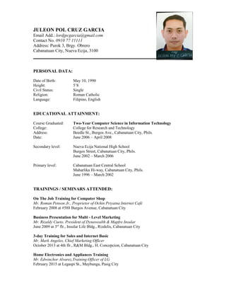 JULEON POL CRUZ GARCIA
Email Add.: lordjpcgarcia@gmail.com
Contact No. 0910 77 11111
Address: Purok 3, Brgy. Obrero
Cabanatuan City, Nueva Ecija, 3100
PERSONAL DATA:
Date of Birth: May 10, 1990
Height: 5’8
Civil Status: Single
Religion: Roman Catholic
Language: Filipino, English
EDUCATIONAL ATTAINMENT:
Course Graduated: Two-Year Computer Science in Information Technology
College: College for Research and Technology
Address: Beedle St., Burgos Ave., Cabanatuan City, Phils.
Date: June 2006 – April 2008
Secondary level: Nueva Ecija National High School
Burgos Street, Cabanatuan City, Phils.
June 2002 – March 2006
Primary level: Cabanatuan East Central School
Maharlika Hi-way, Cabanatuan City, Phils.
June 1996 – March 2002
TRAININGS / SEMINARS ATTENDED:
On The Job Training for Computer Shop
Mr. Roman Penson Jr., Proprietor of Ochin Priyatna Internet Café
February 2008 at #588 Burgos Avenue, Cabanatuan City
Business Presentation for Multi - Level Marketing
Mr. Rizaldy Cueto, President of Dynawealth & Mapfre Insular
June 2009 at 3rd
flr., Insular Life Bldg., Rizdelis, Cabanatuan City
3-day Training for Sales and Internet Basic
Mr. Mark Angeles, Chief Marketing Officer
October 2013 at 4th flr., R&M Bldg., H. Concepcion, Cabanatuan City
Home Electronics and Appliances Training
Mr. Edwinchor Alvarez,Training Officer of LG
February 2015 at Legaspi St., Maybunga, Pasig City
 