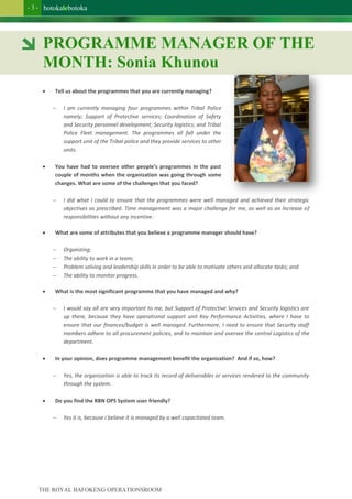 botokalebotoka
THE ROYAL BAFOKENG OPERATIONSROOM
- 3 -
 Tell us about the programmes that you are currently managing?
 I am currently managing four programmes within Tribal Police
namely; Support of Protective services; Coordination of Safety
and Security personnel development; Security logistics; and Tribal
Police Fleet management. The programmes all fall under the
support unit of the Tribal police and they provide services to other
units.
 You have had to oversee other people’s programmes in the past
couple of months when the organization was going through some
changes. What are some of the challenges that you faced?
 I did what I could to ensure that the programmes were well managed and achieved their strategic
objectives as prescribed. Time management was a major challenge for me, as well as an Increase of
responsibilities without any incentive.
 What are some of attributes that you believe a programme manager should have?
 Organizing;
 The ability to work in a team;
 Problem solving and leadership skills in order to be able to motivate others and allocate tasks; and
 The ability to monitor progress.
 What is the most significant programme that you have managed and why?
 I would say all are very important to me, but Support of Protective Services and Security logistics are
up there, because they have operational support unit Key Performance Activities, where I have to
ensure that our finances/budget is well managed. Furthermore, I need to ensure that Security staff
members adhere to all procurement policies, and to maintain and oversee the central Logistics of the
department.
 In your opinion, does programme management benefit the organization? And if so, how?
 Yes, the organization is able to track its record of deliverables or services rendered to the community
through the system.
 Do you find the RBN OPS System user friendly?
 Yes it is, because I believe it is managed by a well capacitated team.
PROGRAMME MANAGER OF THE
MONTH: Sonia Khunou
 