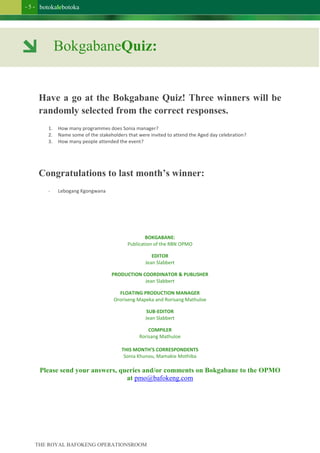 botokalebotoka
THE ROYAL BAFOKENG OPERATIONSROOM
- 5 -
Have a go at the Bokgabane Quiz! Three winners will be
randomly selected from the correct responses.
1. How many programmes does Sonia manager?
2. Name some of the stakeholders that were invited to attend the Aged day celebration?
3. How many people attended the event?
Congratulations to last month’s winner:
- Lebogang Kgongwana
BOKGABANE:
Publication of the RBN OPMO
EDITOR
Jean Slabbert
PRODUCTION COORDINATOR & PUBLISHER
Jean Slabbert
FLOATING PRODUCTION MANAGER
Ororiseng Mapeka and Rorisang Mathuloe
SUB-EDITOR
Jean Slabbert
COMPILER
Rorisang Mathuloe
THIS MONTH’S CORRESPONDENTS
Sonia Khunou, Mamakie Mothiba
Please send your answers, queries and/or comments on Bokgabane to the OPMO
at pmo@bafokeng.com
BokgabaneQuiz:
 