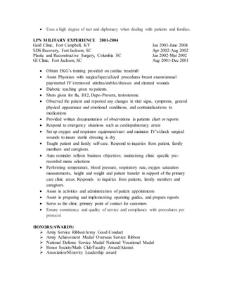  Uses a high degree of tact and diplomacy when dealing with patients and families.
LPN MILITARY EXPERIENCE 2001-2004
Gold Clinic, Fort Campbell, KY Jan 2003-June 2004
SDS Recovery, Fort Jackson, SC Apr 2002-Aug 2002
Plastic and Reconstructive Surgery, Columbia SC Jan 2002-Mar 2002
GI Clinic, Fort Jackson, SC Aug 2001-Dec 2001
 Obtain EKG’s training provided on cardiac treadmill
 Assist Physician with surgical/specialized procedures breast exams/annual
pap/started IV’s/removed stitches/stables/dresses and cleaned wounds
 Diabetic teaching given to patients.
 Shots given for flu, B12, Depo-Provera, testosterone.
 Observed the patient and reported any changes in vital signs, symptoms, general
physical appearance and emotional conditions, and contraindications to
medications
 Provided written documentation of observations in patients chart or reports
 Respond to emergency situations such as cardiopulmonary arrest
 Set up oxygen and respirator equipment/start and maintain IV’s/check surgical
wounds to insure sterile dressing is dry
 Taught patient and family self-care. Respond to inquiries from patient, family
members and caregivers.
 Auto reminder reflects business objectives; maintaining clinic specific pre-
recorded menu selections
 Performing temperature, blood pressure, respiratory rate, oxygen saturation
measurements, height and weight and patient transfer in support of the primary
care clinic areas. Responds to inquiries from patients, family members and
caregivers.
 Assist in activities and administration of patient appointments
 Assist in preparing and implementing operating guides, and prepare reports
 Serve as the clinic primary point of contact for customers
 Ensure consistency and quality of service and compliance with procedures per
protocol.
HONORS/AWARDS:
 Army Service Ribbon/Army Good Conduct
 Army Achievement Medal/ Overseas Service Ribbon
 National Defense Service Medal/ National Vocational Medal
 Honor Society/Math Club/Faculty Award/Alumni
 Association/Minority Leadership award
 