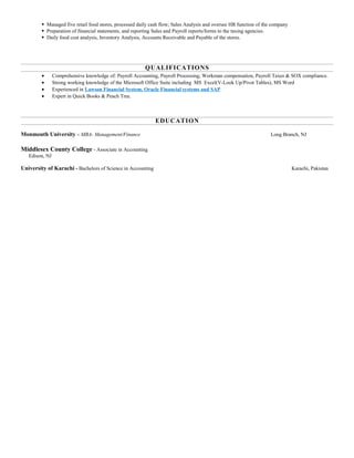  Managed five retail food stores, processed daily cash flow; Sales Analysis and oversee HR function of the company
 Preparation of financial statements, and reporting Sales and Payroll reports/forms to the taxing agencies.
 Daily food cost analysis, Inventory Analysis, Accounts Receivable and Payable of the stores.
QUALIFICATIONS
• Comprehensive knowledge of: Payroll Accounting, Payroll Processing, Workman compensation, Payroll Taxes & SOX compliance.
• Strong working knowledge of the Microsoft Office Suite including MS Excel(V-Look Up/Pivot Tables), MS Word
• Experienced in Lawson Financial System, Oracle Financial systems and SAP
• Expert in Quick Books & Peach Tree.
EDUCATION
Monmouth University – MBA- Management/Finance Long Branch, NJ
Middlesex County College - Associate in Accounting
Edison, NJ
University of Karachi - Bachelors of Science in Accounting Karachi, Pakistan
 