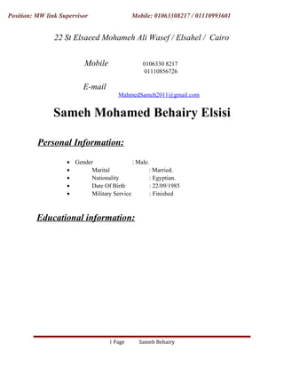 Position: MW link Supervisor Mobile: 01063308217 / 01110993601
22 St Elsaeed Mohameh Ali Wasef / Elsahel / Cairo
Mobile 0106330 8217
01110856726
E-mail
MahmedSameh2011@gmail.com
Sameh Mohamed Behairy Elsisi
Personal Information:
• Gender : Male.
• Marital : Married.
• Nationality : Egyptian.
• Date Of Birth : 22/09/1985
• Military Service : Finished
Educational information:
Sameh BehairyPage1
 