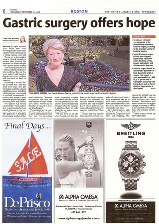 6 metro
WEDNESDAY, SEPTEMBER 27, 2006 BOSTON The world's largest global newspaper
Gastric surgery offers hope
'I
TERRI SMITH SUFFERSfrom Type 2 diabetes. Fearing for her life, she sought surgery and had a gastric bypass.
CHRISTINA WALLACE 1-"cwallace@metr~boston.(om 1).:-- "
BOSTON In eight months,
Terri Smith went from
shooting insulin three times
a day to control her diabetes
to taking just one small pill.
The secret to her medical
miracle- Smith has lost 11S
pounds since January. The
secret to her drastic weight
loss - gastric bypass surgery.
"It is entirely possible that
I will someday never have to
take medicine for my dia-
betes again," said Smith, a
63-year-old Avon resident
and executive at Bank of
America.
According to Smith's doc-
tor, Edward Mun, who has
done more than 1,000 gas-
tric bypass surgeries, almost
all of his patients with Type
2 diabetes have experienced
a medical turnaround -
making the surgery more
and more popular fur people
suffering from the disease.
"The patient may remain
a diabetic but their medica-
tion requirements become
greatly reduced in 100 per-
cent of the cases," said Mun,
who practices at Faulkner
Hospital and teaches at Har-
vard University. "Because
the patient eats less, the
total amount of sugar intake
goes down drastically so
therefore it's easier to man-
age blood sugar."
The surgery isn't a cure-
all, Mun said. Patients have
to go on a lifelong diet once
they exit the operating
room, promising to make
smart fuod choices and cut
back on portions once the
appetite increases (typically
two years after the surgery.)
In addition, there are risks
related to any major opera-
tion, Mun said.
"If you look at all the
other treatments for dia-
betes, so far there's no cure.
All the other therapies are
directed toward managing
diabetes. The only thing we
know where patients can
come off medications is by
massive weight loss," Mun
said.
Doctors will only approve
the surgery in patients con-
sidered obese and with a
Body Mass Index over 40. In
most cases, these patients
have tried traditional diets
for years and have failed
repeatedly, said Mun.
At S-foot-l-inches tall,
Smith has gone from 263
pounds to 148 pounds and
she's not stopping. She
Surgery facts
• In 2005. an estimated
170,000 people in the
United States underwent
bariatric surgery. according
to the American Society for
Bariatric Surgery.
• Types of bariatric surgery
include gastric bypass,
laparoscopic adjustable
gastric banding, vertical
banded gastroplasty and
biliopancreatic diversion.
• Bariatric surgery should be
considered if a patient has a
Body Mass Index of 40 or
greater (100 pounds or
more overweight), or a BMI
of 35 or greater and co-
morbidities associated with
being obese, such as Type 2
diabetes. hypertension or
sleep apnea. METRO
claims the weight loss has
changed her life - she can
walk without pain, sleep
without discomfort and
breath easier. But the biggest
change, according to Smith,
is the comfort knowing dia-
betes will not ruin her twi-
light years.
"That surgery saved my
life," Smith said.
I 'Fina( 'Days...
~ ALPHA OMEGA
AMERICA'S WATCH & DIAMOND SPECIALISTS
BURUNGTON MALL· NATICK MALL· PRUDENTIAL CENTER
FLAGSHIP AT HARVARD SQUARE
617.864.1227
www.alphaomegajewelers.com
~~~
BREITLING
1884
 