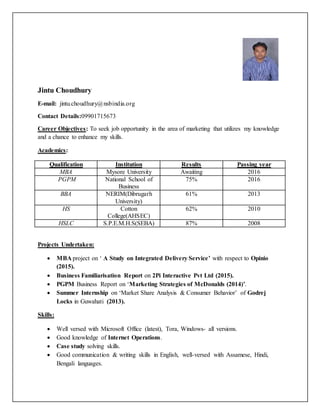 Jintu Choudhury
E-mail: jintu.choudhury@nsbindia.org
Contact Details:09901715673
Career Objectives: To seek job opportunity in the area of marketing that utilizes my knowledge
and a chance to enhance my skills.
Academics:
Qualification Institution Results Passing year
MBA Mysore University Awaiting 2016
PGPM National School of
Business
75% 2016
BBA NERIM(Dibrugarh
University)
61% 2013
HS Cotton
College(AHSEC)
62% 2010
HSLC S.P.E.M.H.S(SEBA) 87% 2008
Projects Undertaken:
 MBA project on ‘ A Study on Integrated Delivery Service’ with respect to Opinio
(2015).
 Business Familiarisation Report on 2Pi Interactive Pvt Ltd (2015).
 PGPM Business Report on ‘Marketing Strategies of McDonalds (2014)’.
 Summer Internship on ‘Market Share Analysis & Consumer Behavior’ of Godrej
Locks in Guwahati (2013).
Skills:
 Well versed with Microsoft Office (latest), Tora, Windows- all versions.
 Good knowledge of Internet Operations.
 Case study solving skills.
 Good communication & writing skills in English, well-versed with Assamese, Hindi,
Bengali languages.
 