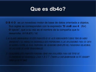 Que es db4o? DB4O  es un novedoso motor de base de datos orientada a objetos. Sus siglas se corresponden con la expresión " D ata B ase  4  (for)  O bjects", que a su vez es el nombre de la compañía que lo desarrolla:  db4objects, Inc. Las claves innovadoras de este producto es su alto rendimiento (sobre todo en modo embebido) y el modelo de desarrollo que proporciona a las aplicaciones para su capa de acceso a datos, el cual propugna un abandono completo del paradigma relacional de las bases de datos tradicionales. Actualmente este producto funciona como una biblioteca para dos tipos de plataformas de desarrollo:  Java  y .NET (tanto la implementación de  Microsoft  como la de  Mono ). 