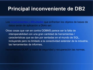 Principal inconveniente de DB2 Los  inconvenientes y dificultades   que enfrentan los objetos de bases de datos serán de aplicación a Db4o así: Otras cosas que van en contra ODBMS parece ser la falta de interoperabilidad con una gran cantidad de herramientas / características que se dan por sentadas en el mundo de SQL, incluyendo pero no limitado a la conectividad estándar de la industria, las herramientas de informes, herramientas OLAP, y copia de seguridad y recuperación las normas. 