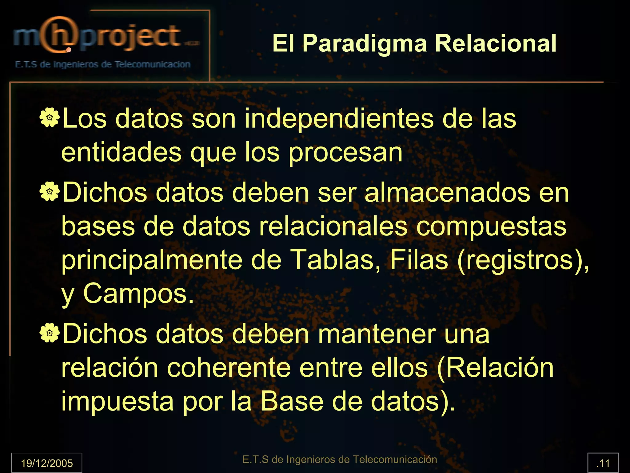 El Paradigma Relacional


       Los datos son independientes de las
       entidades que los procesan
       Dichos datos deben ser almacenados en
       bases de datos relacionales compuestas
       principalmente de Tablas, Filas (registros),
       y Campos.
       Dichos datos deben mantener una
       relación coherente entre ellos (Relación
       impuesta por la Base de datos).

19/12/2005            E.T.S de Ingenieros de Telecomunicación   .11
 
