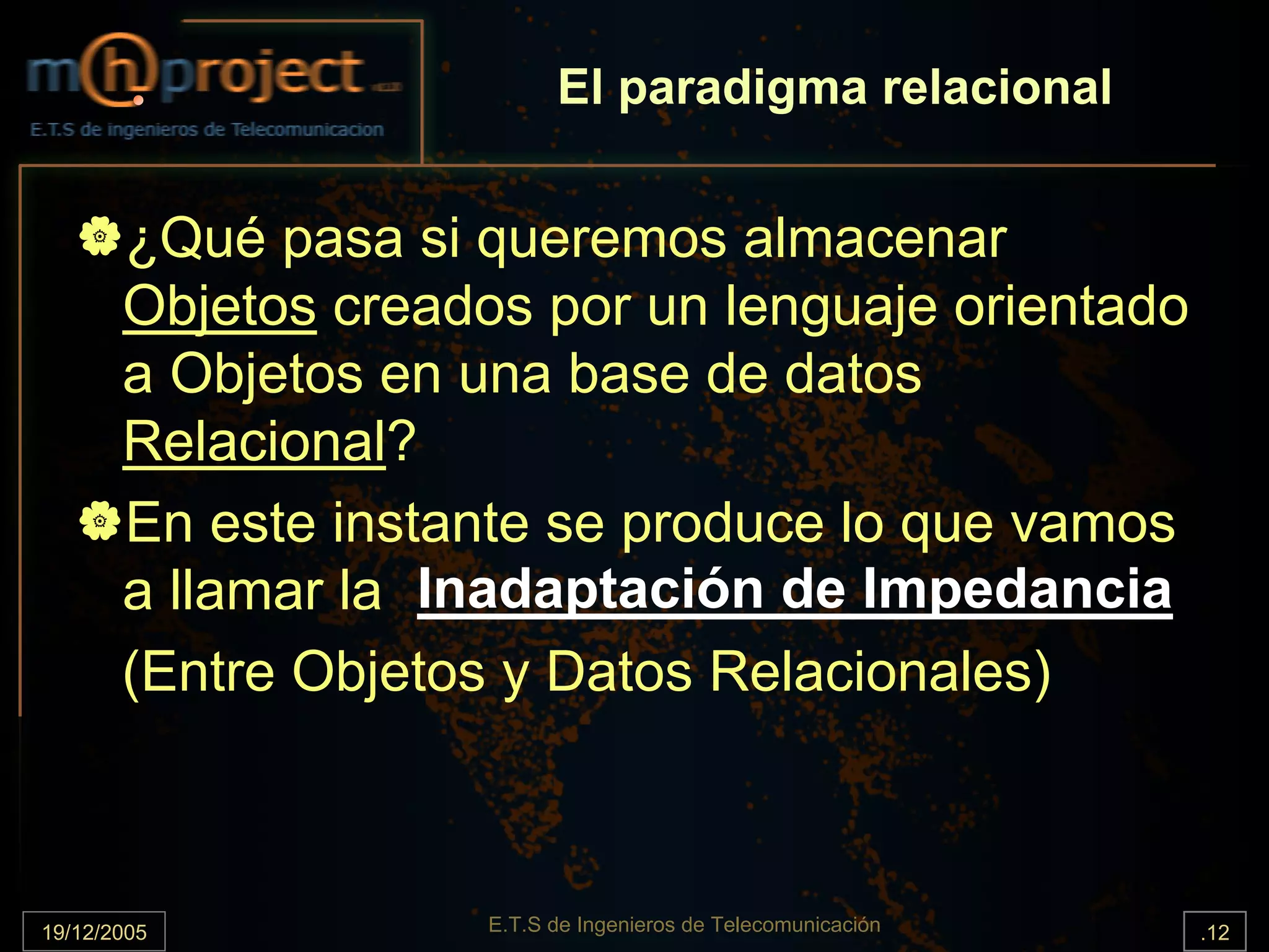 El paradigma relacional


       ¿Qué pasa si queremos almacenar
       Objetos creados por un lenguaje orientado
       a Objetos en una base de datos
       Relacional?
       En este instante se produce lo que vamos
       a llamar la Inadaptación de Impedancia
       (Entre Objetos y Datos Relacionales)



19/12/2005           E.T.S de Ingenieros de Telecomunicación   .12
 