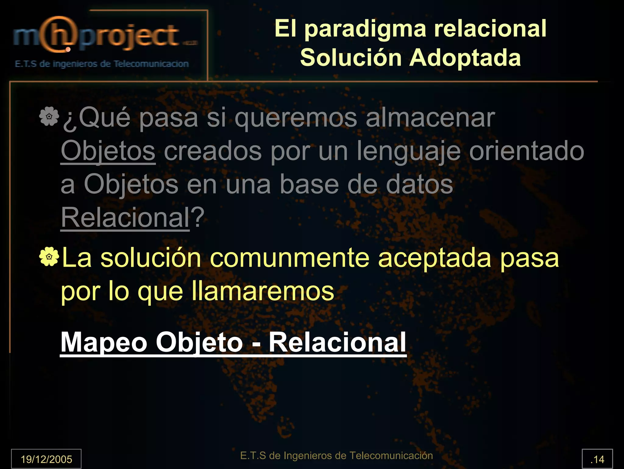 El paradigma relacional
                             Solución Adoptada

       ¿Qué pasa si queremos almacenar
       Objetos creados por un lenguaje orientado
       a Objetos en una base de datos
       Relacional?
       La solución comunmente aceptada pasa
       por lo que llamaremos
       Mapeo Objeto - Relacional



19/12/2005           E.T.S de Ingenieros de Telecomunicación   .14
 