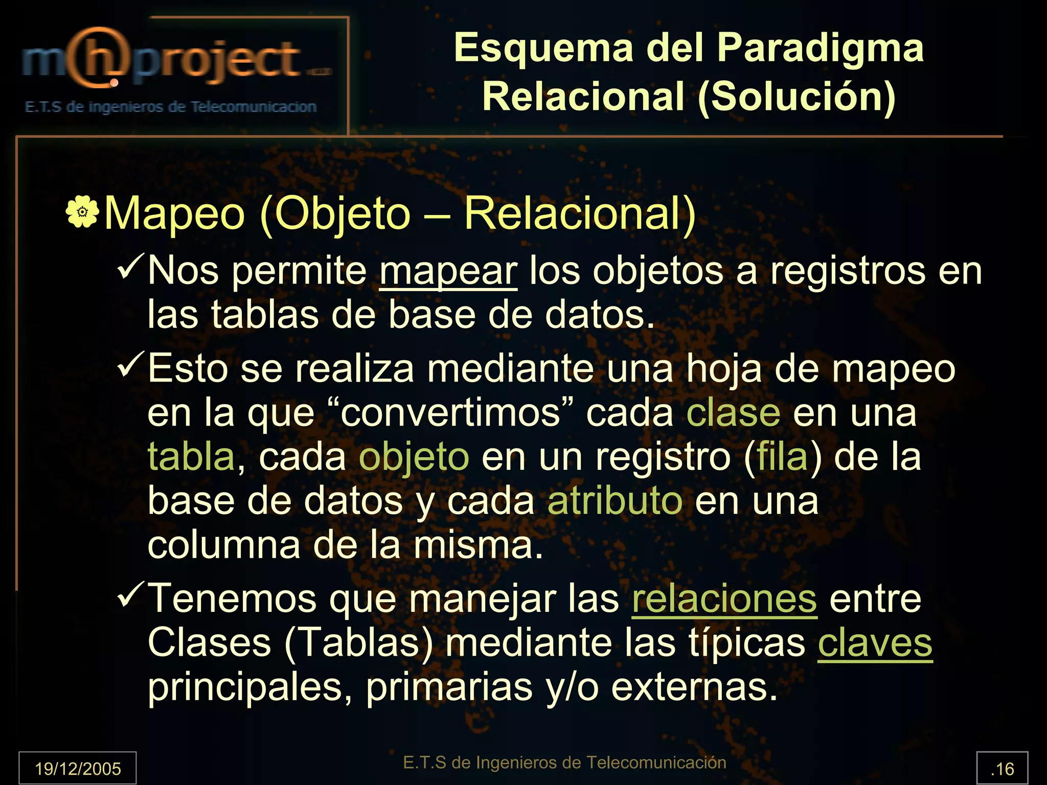 Esquema del Paradigma
                                  Relacional (Solución)

       Mapeo (Objeto – Relacional)
             Nos permite mapear los objetos a registros en
             las tablas de base de datos.
             Esto se realiza mediante una hoja de mapeo
             en la que “convertimos” cada clase en una
             tabla, cada objeto en un registro (fila) de la
             base de datos y cada atributo en una
             columna de la misma.
             Tenemos que manejar las relaciones entre
             Clases (Tablas) mediante las típicas claves
             principales, primarias y/o externas.
19/12/2005                 E.T.S de Ingenieros de Telecomunicación   .16
 