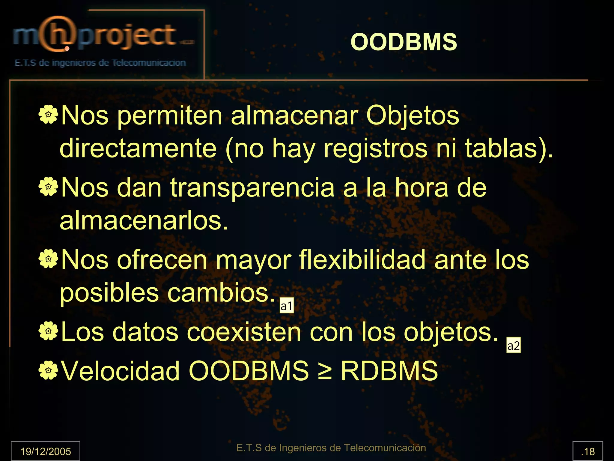 OODBMS


       Nos permiten almacenar Objetos
       directamente (no hay registros ni tablas).
       Nos dan transparencia a la hora de
       almacenarlos.
       Nos ofrecen mayor flexibilidad ante los
       posibles cambios. a1
       Los datos coexisten con los objetos. a2
       Velocidad OODBMS ≥ RDBMS

19/12/2005            E.T.S de Ingenieros de Telecomunicación   .18
 