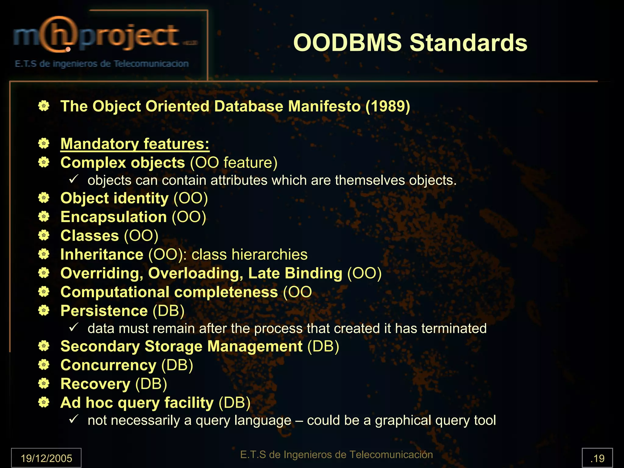 OODBMS Standards

       The Object Oriented Database Manifesto (1989)

       Mandatory features:
       Complex objects (OO feature)
             objects can contain attributes which are themselves objects.
       Object identity (OO)
       Encapsulation (OO)
       Classes (OO)
       Inheritance (OO): class hierarchies
       Overriding, Overloading, Late Binding (OO)
       Computational completeness (OO
       Persistence (DB)
             data must remain after the process that created it has terminated
       Secondary Storage Management (DB)
       Concurrency (DB)
       Recovery (DB)
       Ad hoc query facility (DB)
             not necessarily a query language – could be a graphical query tool

19/12/2005                           E.T.S de Ingenieros de Telecomunicación      .19
 