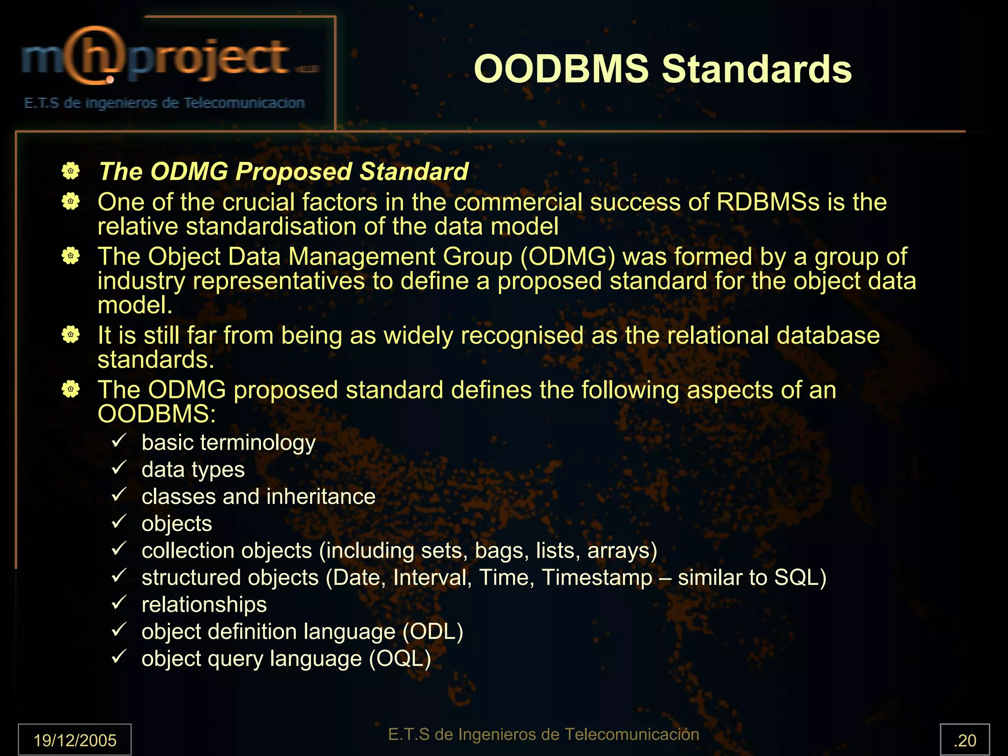 OODBMS Standards

       The ODMG Proposed Standard
       One of the crucial factors in the commercial success of RDBMSs is the
       relative standardisation of the data model
       The Object Data Management Group (ODMG) was formed by a group of
       industry representatives to define a proposed standard for the object data
       model.
       It is still far from being as widely recognised as the relational database
       standards.
       The ODMG proposed standard defines the following aspects of an
       OODBMS:
             basic terminology
             data types
             classes and inheritance
             objects
             collection objects (including sets, bags, lists, arrays)
             structured objects (Date, Interval, Time, Timestamp – similar to SQL)
             relationships
             object definition language (ODL)
             object query language (OQL)


19/12/2005                           E.T.S de Ingenieros de Telecomunicación         .20
 