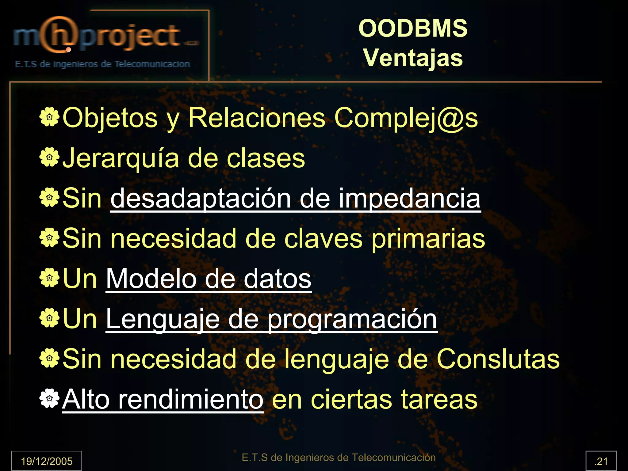 OODBMS
                                           Ventajas

       Objetos y Relaciones Complej@s
       Jerarquía de clases
       Sin desadaptación de impedancia
       Sin necesidad de claves primarias
       Un Modelo de datos
       Un Lenguaje de programación
       Sin necesidad de lenguaje de Conslutas
       Alto rendimiento en ciertas tareas

19/12/2005          E.T.S de Ingenieros de Telecomunicación   .21
 