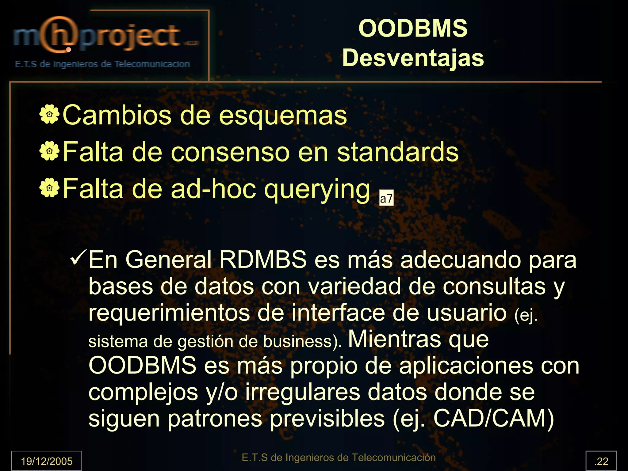 OODBMS
                                               Desventajas

       Cambios de esquemas
       Falta de consenso en standards
       Falta de ad-hoc querying a7

             En General RDMBS es más adecuando para
             bases de datos con variedad de consultas y
             requerimientos de interface de usuario (ej.
             sistema de gestión de business). Mientras que
             OODBMS es más propio de aplicaciones con
             complejos y/o irregulares datos donde se
             siguen patrones previsibles (ej. CAD/CAM)
19/12/2005                 E.T.S de Ingenieros de Telecomunicación   .22
 