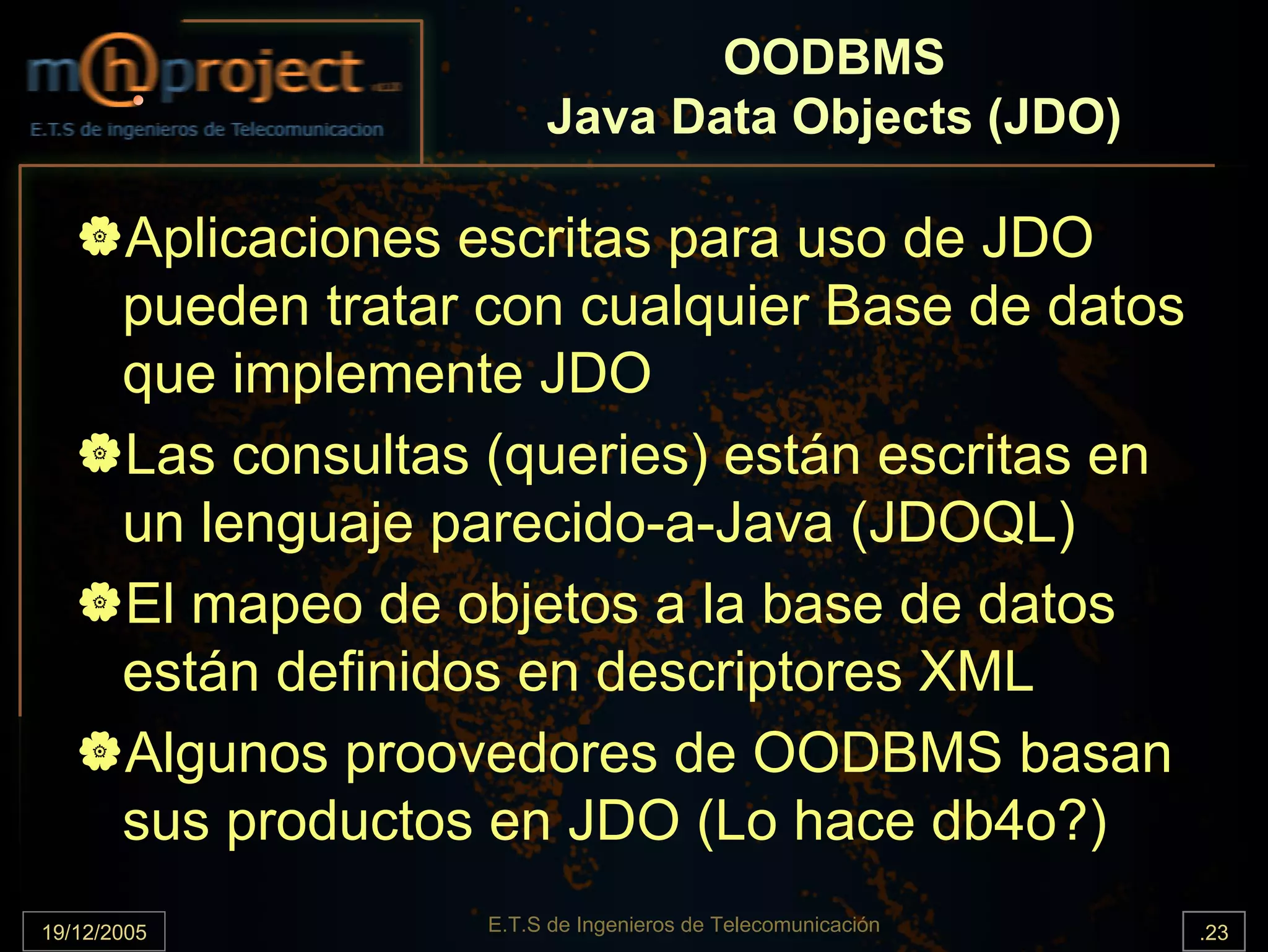 OODBMS
                          Java Data Objects (JDO)

       Aplicaciones escritas para uso de JDO
       pueden tratar con cualquier Base de datos
       que implemente JDO
       Las consultas (queries) están escritas en
       un lenguaje parecido-a-Java (JDOQL)
       El mapeo de objetos a la base de datos
       están definidos en descriptores XML
       Algunos proovedores de OODBMS basan
       sus productos en JDO (Lo hace db4o?)
19/12/2005           E.T.S de Ingenieros de Telecomunicación   .23
 