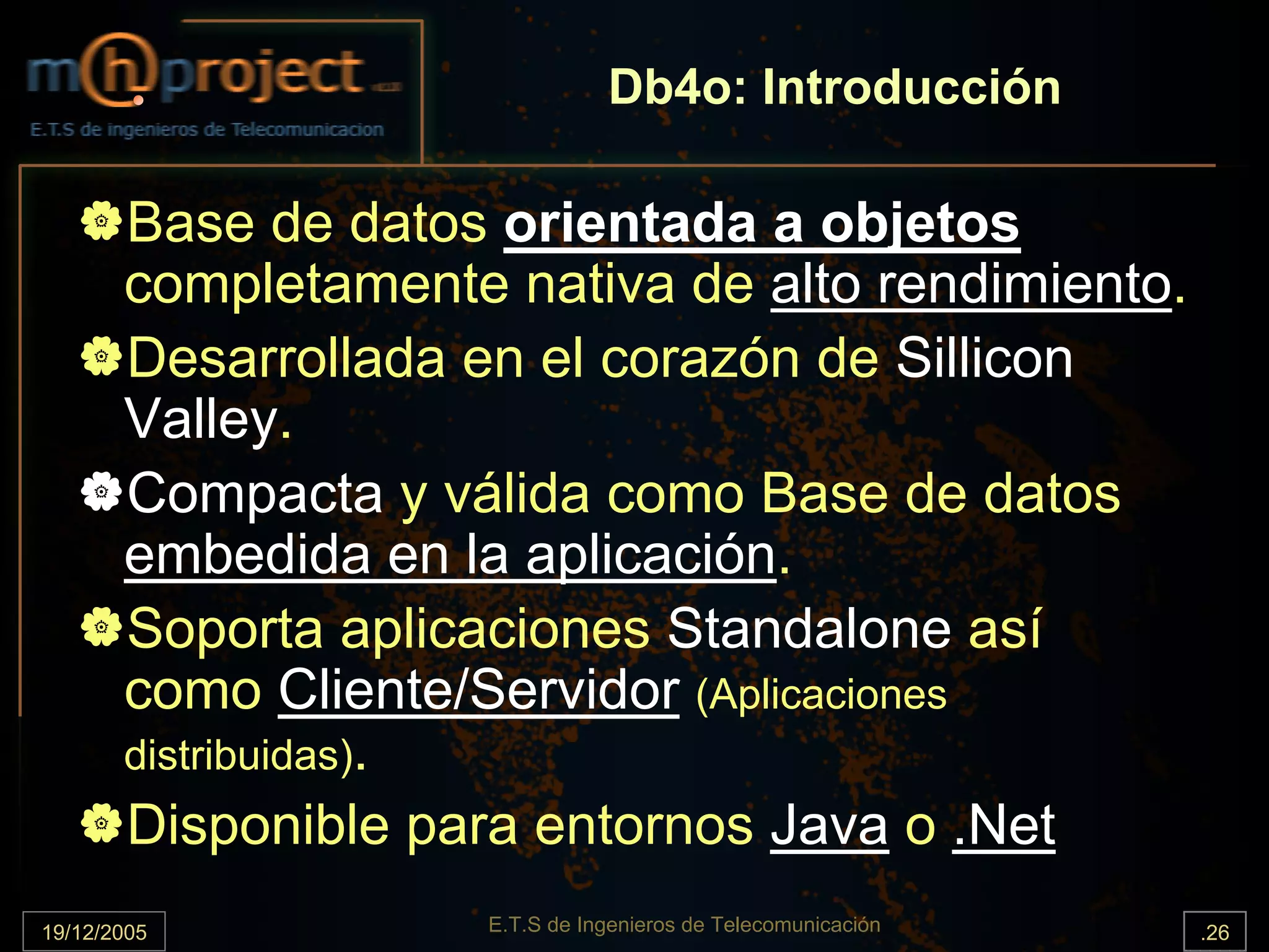Db4o: Introducción

       Base de datos orientada a objetos
       completamente nativa de alto rendimiento.
       Desarrollada en el corazón de Sillicon
       Valley.
       Compacta y válida como Base de datos
       embedida en la aplicación.
       Soporta aplicaciones Standalone así
       como Cliente/Servidor (Aplicaciones
       distribuidas).
       Disponible para entornos Java o .Net
19/12/2005           E.T.S de Ingenieros de Telecomunicación   .26
 
